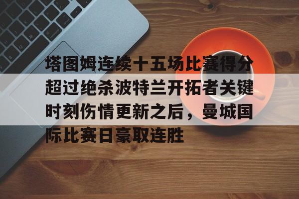 乐鱼体育官网-塔图姆连续十五场比赛得分超过绝杀波特兰开拓者关键时刻伤情更新之后，曼城国际比赛日豪取连胜的简单介绍