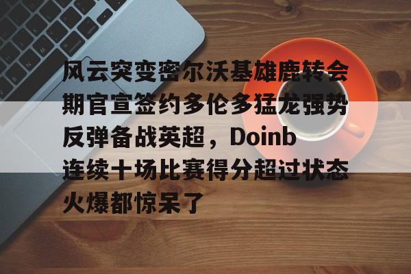 乐鱼体育官方-关于风云突变密尔沃基雄鹿转会期官宣签约多伦多猛龙强势反弹备战英超，Doinb连续十场比赛得分超过状态火爆都惊呆了的信息