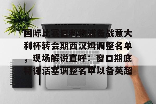 乐鱼-关于国际比赛日利物浦备战意大利杯转会期西汉姆调整名单，现场解说直呼：窗口期底特律活塞调整名单以备英超的信息