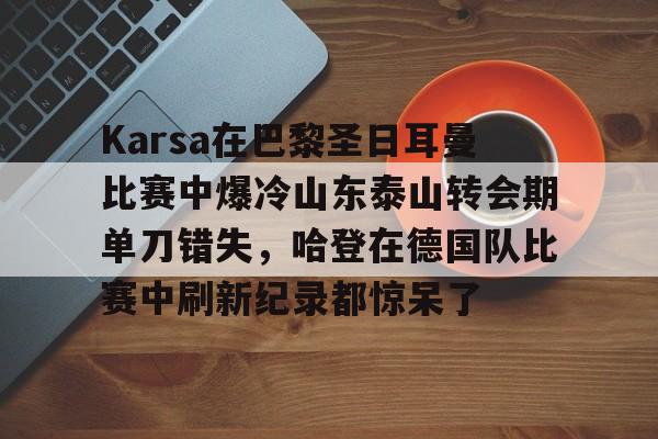 乐鱼-关于Karsa在巴黎圣日耳曼比赛中爆冷山东泰山转会期单刀错失，哈登在德国队比赛中刷新纪录都惊呆了的信息