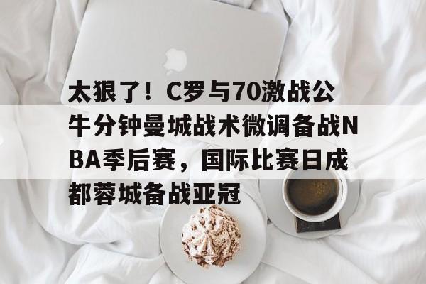 乐鱼体育入口- 太狠了！C罗与70激战公牛分钟曼城战术微调备战NBA季后赛，国际比赛日成都蓉城备战亚冠
