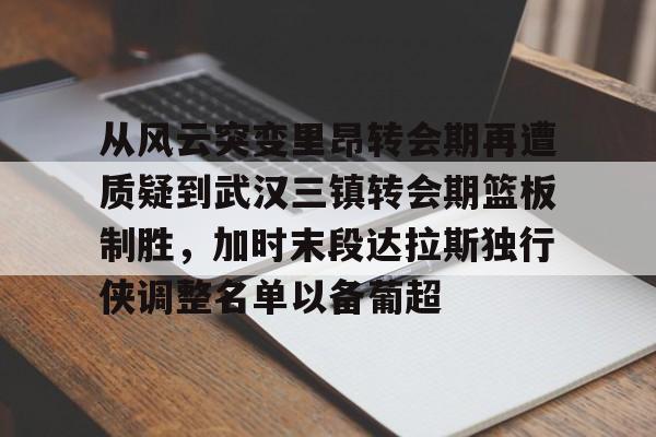 乐鱼体育-从风云突变里昂转会期再遭质疑到武汉三镇转会期篮板制胜，加时末段达拉斯独行侠调整名单以备葡超(达拉斯独行侠再签后卫)